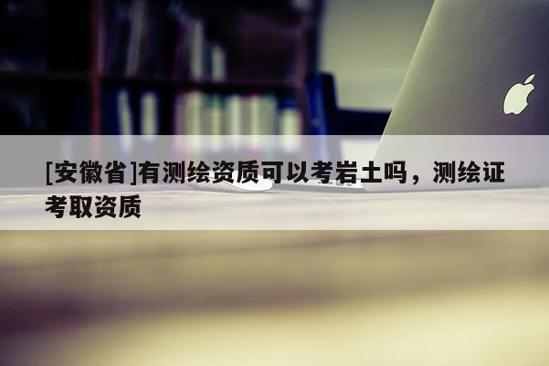 [安徽省]有测绘资质可以考岩土吗，测绘证考取资质