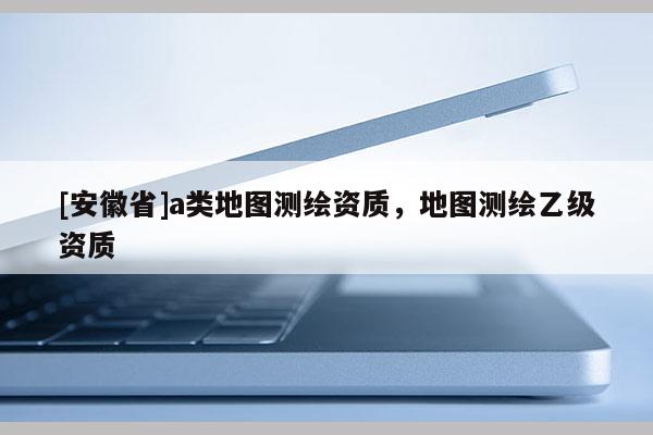 [安徽省]a类地图测绘资质，地图测绘乙级资质