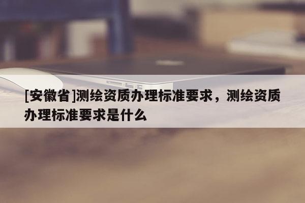[安徽省]测绘资质办理标准要求，测绘资质办理标准要求是什么