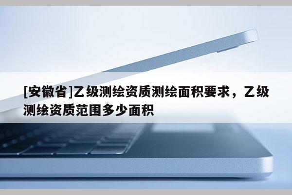 [安徽省]乙级测绘资质测绘面积要求，乙级测绘资质范围多少面积