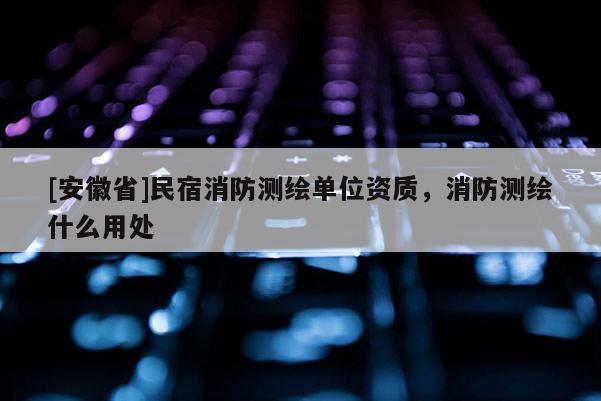 [安徽省]民宿消防测绘单位资质，消防测绘什么用处