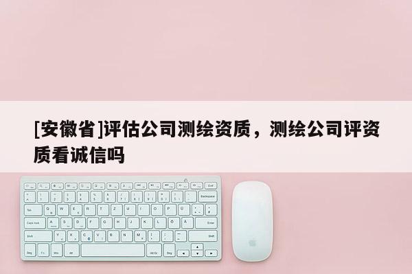 [安徽省]评估公司测绘资质，测绘公司评资质看诚信吗
