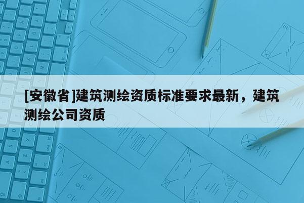 [安徽省]建筑测绘资质标准要求最新，建筑测绘公司资质