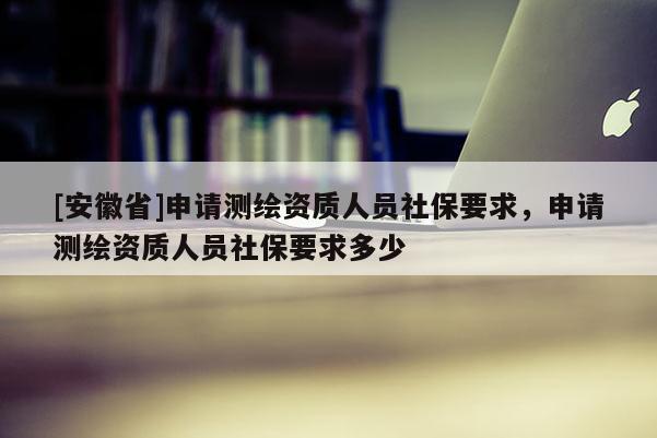 [安徽省]申请测绘资质人员社保要求，申请测绘资质人员社保要求多少