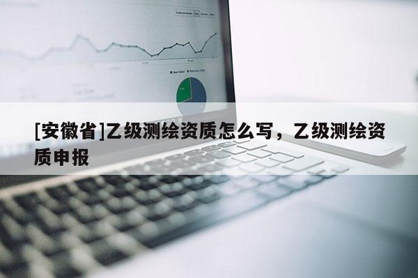 [安徽省]乙级测绘资质怎么写，乙级测绘资质申报
