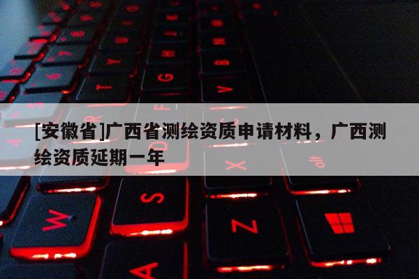 [安徽省]广西省测绘资质申请材料，广西测绘资质延期一年