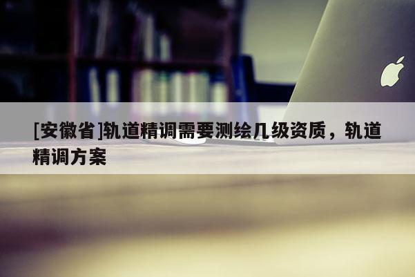 [安徽省]轨道精调需要测绘几级资质，轨道精调方案