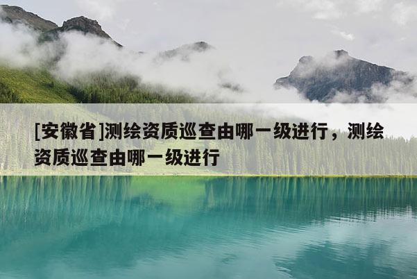 [安徽省]测绘资质巡查由哪一级进行，测绘资质巡查由哪一级进行