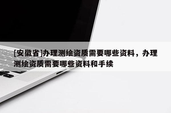 [安徽省]办理测绘资质需要哪些资料，办理测绘资质需要哪些资料和手续