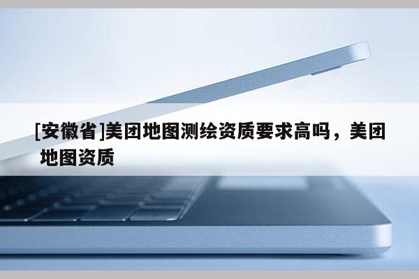 [安徽省]美团地图测绘资质要求高吗，美团 地图资质