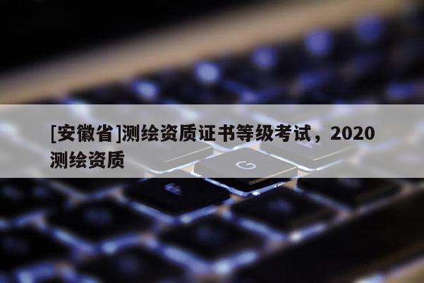 [安徽省]测绘资质证书等级考试，2020测绘资质
