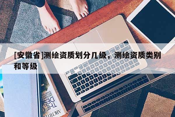 [安徽省]测绘资质划分几级，测绘资质类别和等级