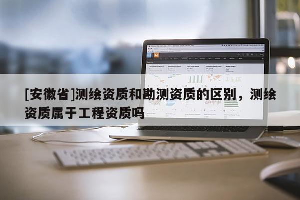 [安徽省]测绘资质和勘测资质的区别，测绘资质属于工程资质吗