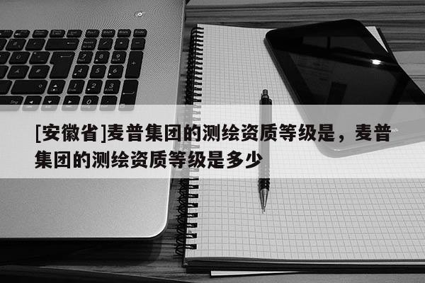 [安徽省]麦普集团的测绘资质等级是，麦普集团的测绘资质等级是多少