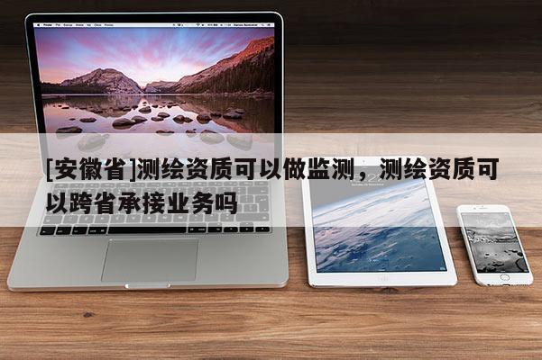 [安徽省]测绘资质可以做监测，测绘资质可以跨省承接业务吗