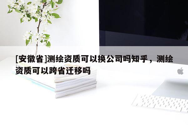 [安徽省]测绘资质可以换公司吗知乎，测绘资质可以跨省迁移吗
