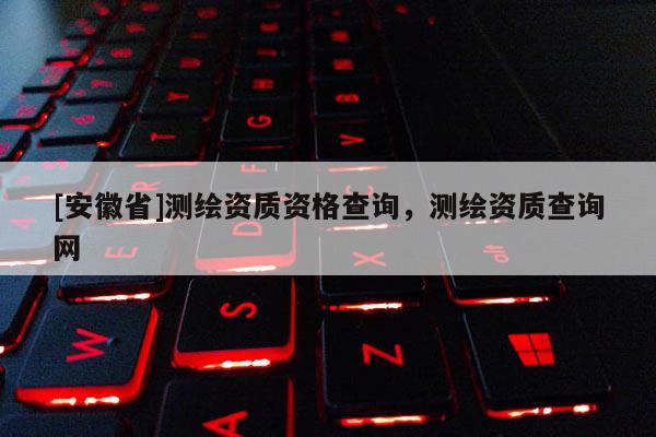 [安徽省]测绘资质资格查询，测绘资质查询网