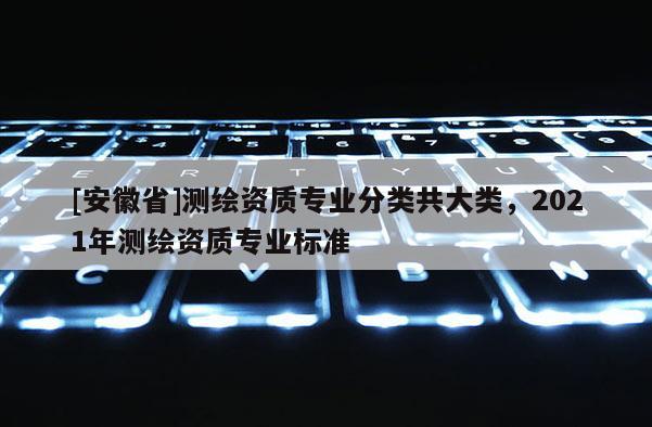 [安徽省]测绘资质专业分类共大类，2021年测绘资质专业标准