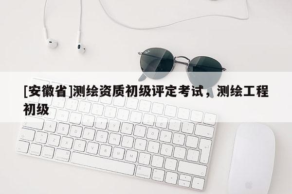 [安徽省]测绘资质初级评定考试，测绘工程初级