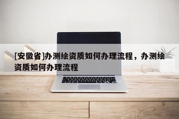 [安徽省]办测绘资质如何办理流程，办测绘资质如何办理流程
