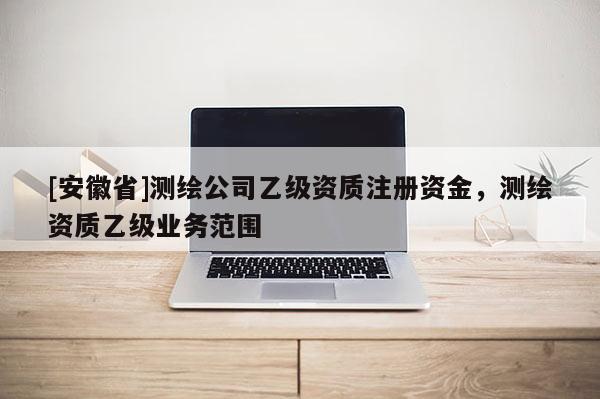 [安徽省]测绘公司乙级资质注册资金，测绘资质乙级业务范围