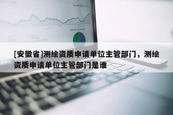 [安徽省]测绘资质申请单位主管部门，测绘资质申请单位主管部门是谁
