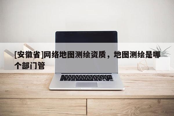 [安徽省]网络地图测绘资质，地图测绘是哪个部门管
