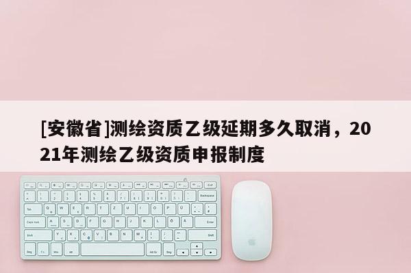[安徽省]测绘资质乙级延期多久取消，2021年测绘乙级资质申报制度