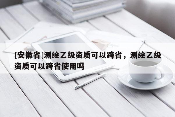 [安徽省]测绘乙级资质可以跨省，测绘乙级资质可以跨省使用吗