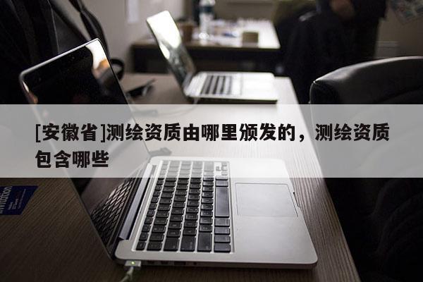 [安徽省]测绘资质由哪里颁发的，测绘资质包含哪些