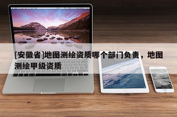 [安徽省]地图测绘资质哪个部门负责，地图测绘甲级资质