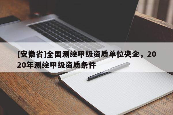 [安徽省]全国测绘甲级资质单位央企，2020年测绘甲级资质条件