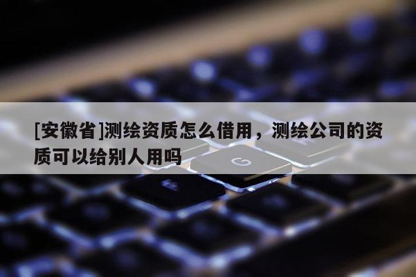[安徽省]测绘资质怎么借用，测绘公司的资质可以给别人用吗
