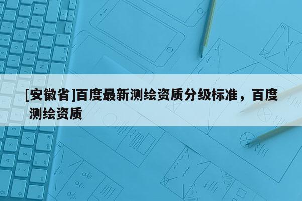[安徽省]百度最新测绘资质分级标准，百度 测绘资质