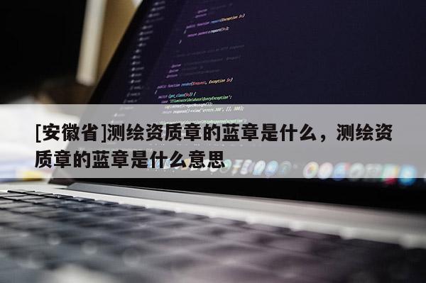 [安徽省]测绘资质章的蓝章是什么，测绘资质章的蓝章是什么意思