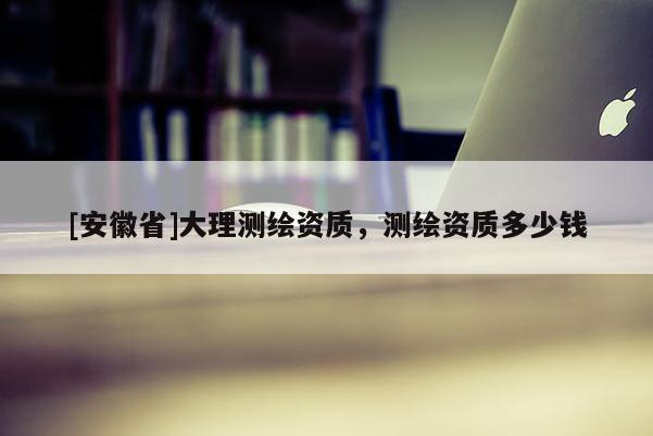 [安徽省]大理测绘资质，测绘资质多少钱