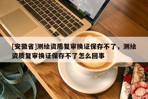 [安徽省]测绘资质复审换证保存不了，测绘资质复审换证保存不了怎么回事