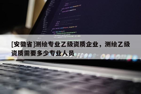 [安徽省]测绘专业乙级资质企业，测绘乙级资质需要多少专业人员