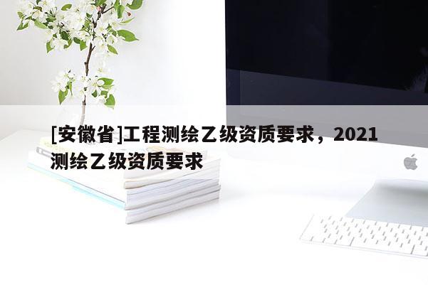 [安徽省]工程测绘乙级资质要求，2021测绘乙级资质要求
