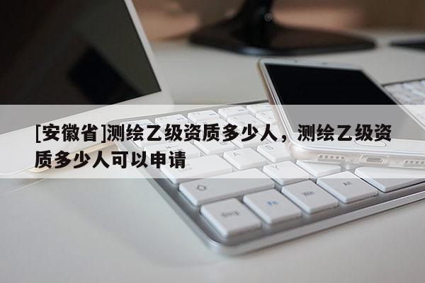 [安徽省]测绘乙级资质多少人，测绘乙级资质多少人可以申请