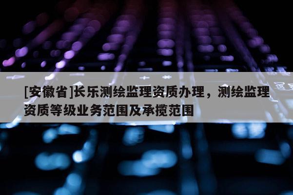 [安徽省]长乐测绘监理资质办理，测绘监理资质等级业务范围及承揽范围