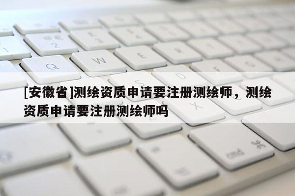 [安徽省]测绘资质申请要注册测绘师，测绘资质申请要注册测绘师吗