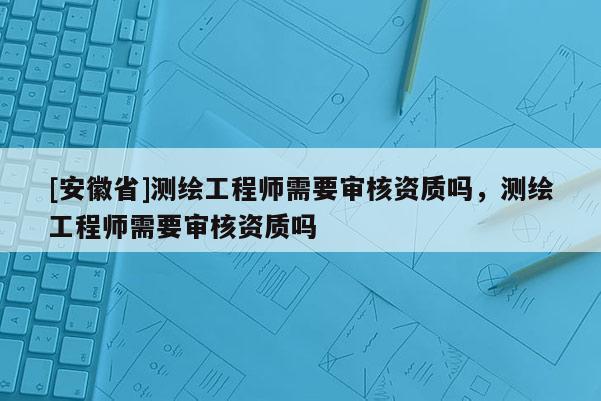 [安徽省]测绘工程师需要审核资质吗，测绘工程师需要审核资质吗