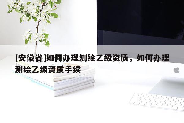 [安徽省]如何办理测绘乙级资质，如何办理测绘乙级资质手续
