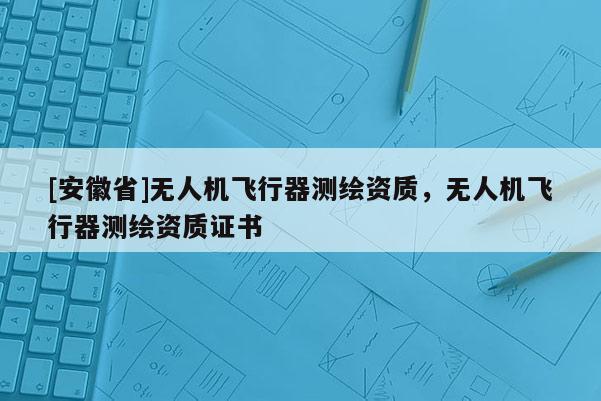 [安徽省]无人机飞行器测绘资质，无人机飞行器测绘资质证书