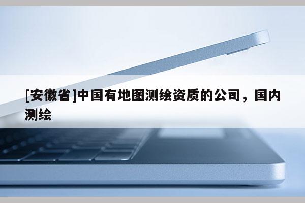 [安徽省]中国有地图测绘资质的公司，国内测绘