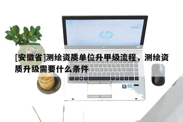 [安徽省]测绘资质单位升甲级流程，测绘资质升级需要什么条件