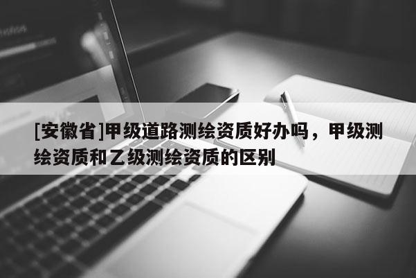 [安徽省]甲级道路测绘资质好办吗，甲级测绘资质和乙级测绘资质的区别