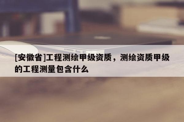 [安徽省]工程测绘甲级资质，测绘资质甲级的工程测量包含什么