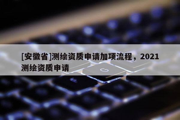 [安徽省]测绘资质申请加项流程，2021测绘资质申请